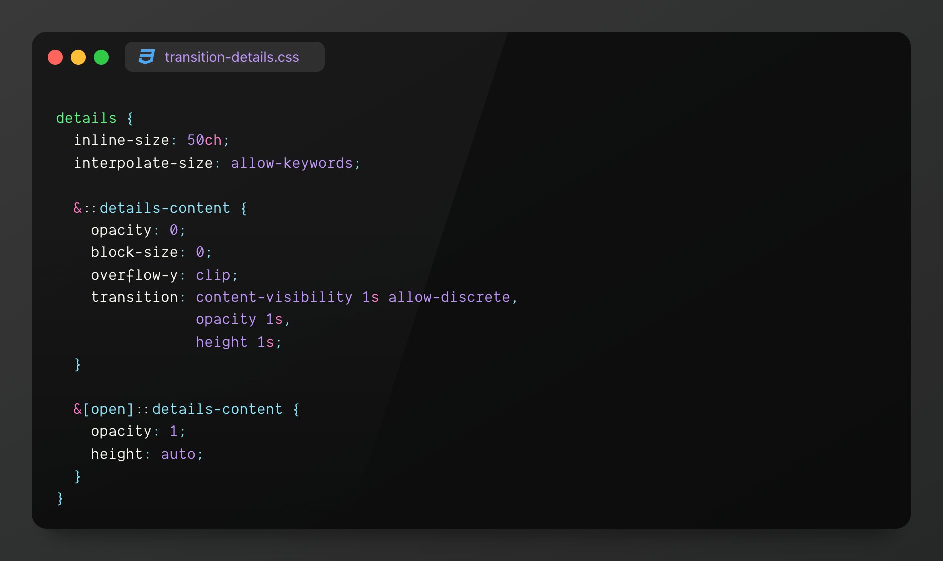 details { inline-size: 50ch; interpolate-size: allow-keywords;
&::details-content {s opacity: 0; block-size: 0; overflow-y: clip; transition: content-visibility 1s allow-discrete, opacity 1s, block-size 1s; }
&[open]::details-content { opacity: 1; block-size: auto; } }